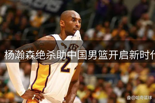 杨瀚森绝杀助中国男篮开启新时代